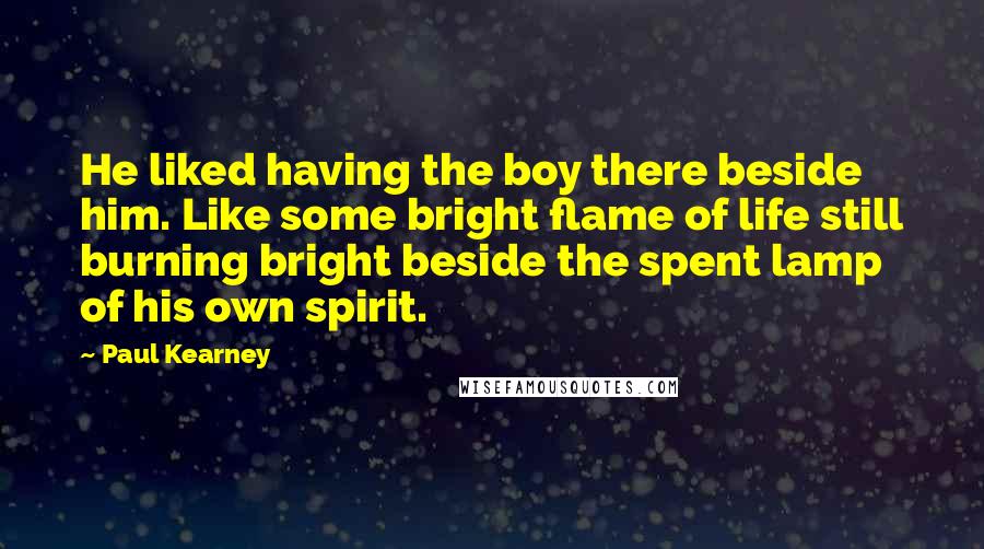Paul Kearney Quotes: He liked having the boy there beside him. Like some bright flame of life still burning bright beside the spent lamp of his own spirit.