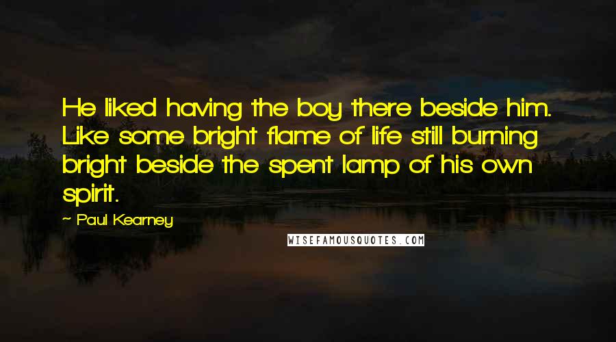 Paul Kearney Quotes: He liked having the boy there beside him. Like some bright flame of life still burning bright beside the spent lamp of his own spirit.