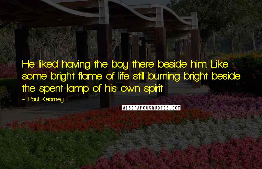 Paul Kearney Quotes: He liked having the boy there beside him. Like some bright flame of life still burning bright beside the spent lamp of his own spirit.