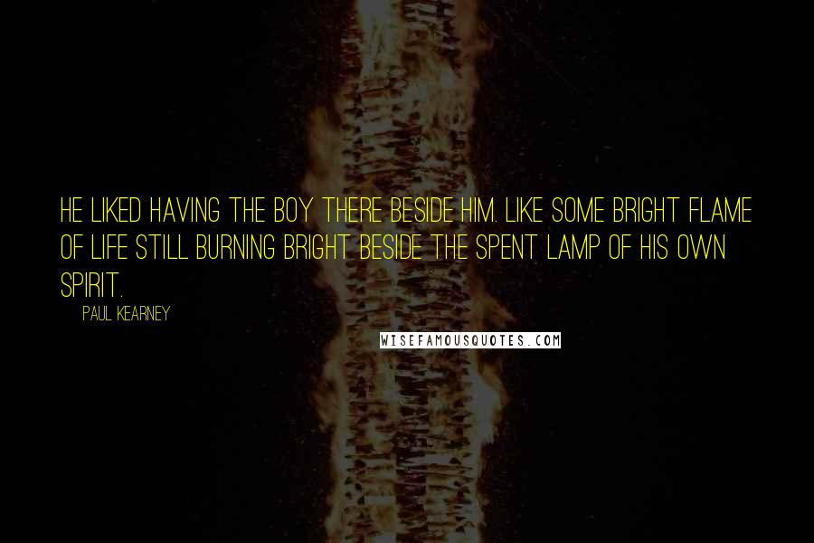 Paul Kearney Quotes: He liked having the boy there beside him. Like some bright flame of life still burning bright beside the spent lamp of his own spirit.