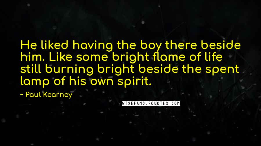 Paul Kearney Quotes: He liked having the boy there beside him. Like some bright flame of life still burning bright beside the spent lamp of his own spirit.