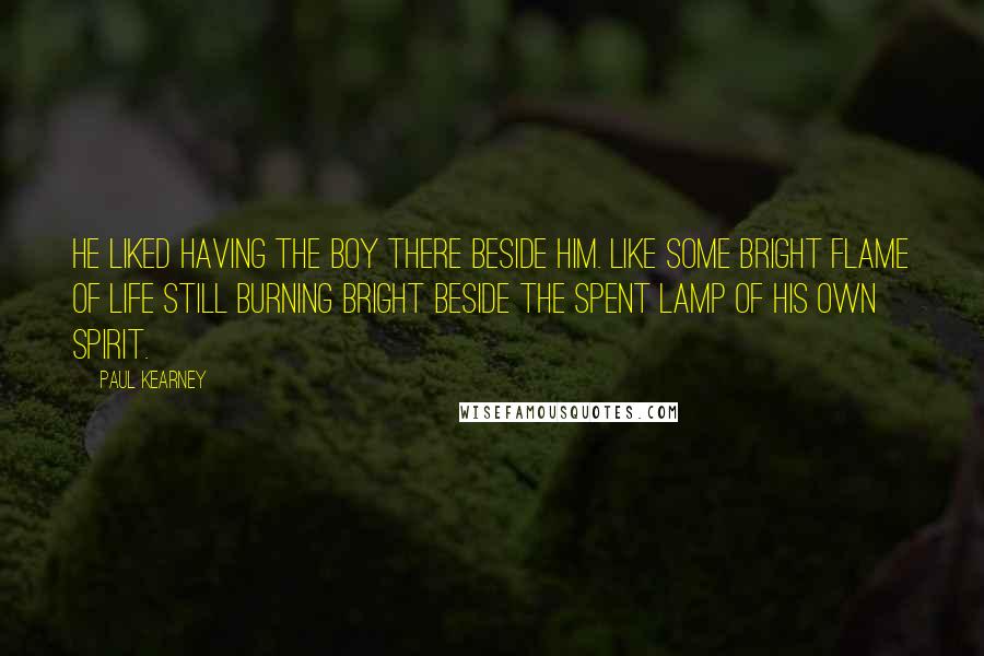Paul Kearney Quotes: He liked having the boy there beside him. Like some bright flame of life still burning bright beside the spent lamp of his own spirit.