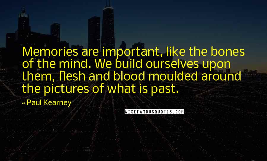 Paul Kearney Quotes: Memories are important, like the bones of the mind. We build ourselves upon them, flesh and blood moulded around the pictures of what is past.