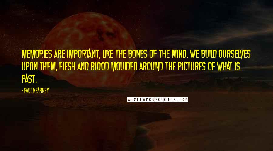 Paul Kearney Quotes: Memories are important, like the bones of the mind. We build ourselves upon them, flesh and blood moulded around the pictures of what is past.