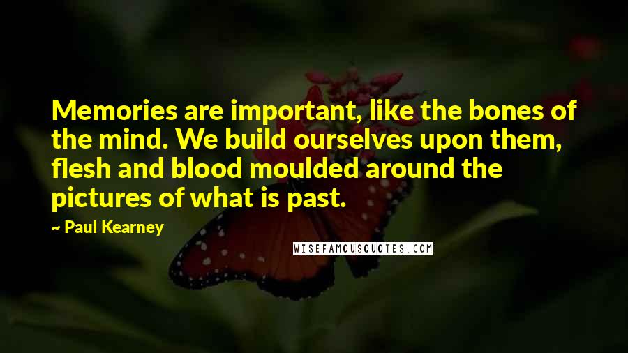 Paul Kearney Quotes: Memories are important, like the bones of the mind. We build ourselves upon them, flesh and blood moulded around the pictures of what is past.