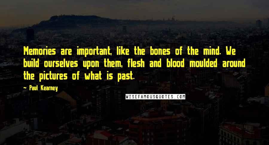 Paul Kearney Quotes: Memories are important, like the bones of the mind. We build ourselves upon them, flesh and blood moulded around the pictures of what is past.