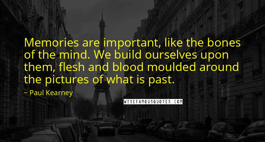 Paul Kearney Quotes: Memories are important, like the bones of the mind. We build ourselves upon them, flesh and blood moulded around the pictures of what is past.