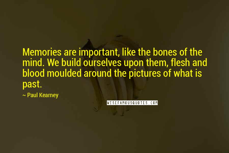 Paul Kearney Quotes: Memories are important, like the bones of the mind. We build ourselves upon them, flesh and blood moulded around the pictures of what is past.