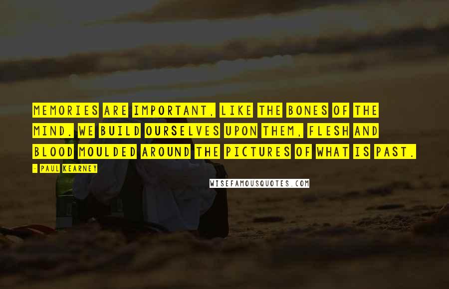 Paul Kearney Quotes: Memories are important, like the bones of the mind. We build ourselves upon them, flesh and blood moulded around the pictures of what is past.