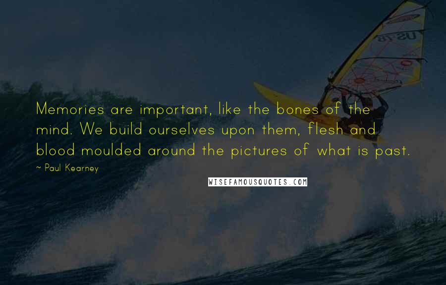 Paul Kearney Quotes: Memories are important, like the bones of the mind. We build ourselves upon them, flesh and blood moulded around the pictures of what is past.