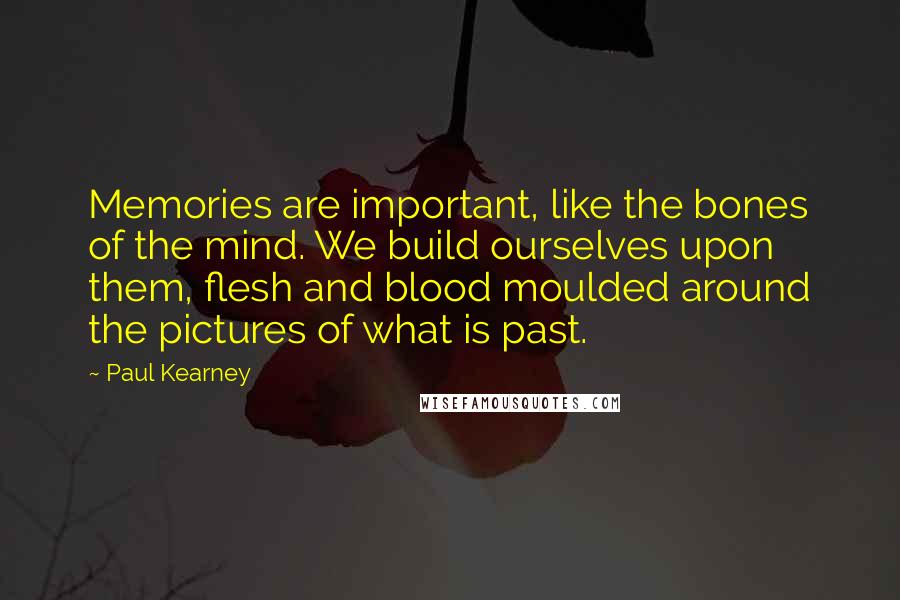 Paul Kearney Quotes: Memories are important, like the bones of the mind. We build ourselves upon them, flesh and blood moulded around the pictures of what is past.