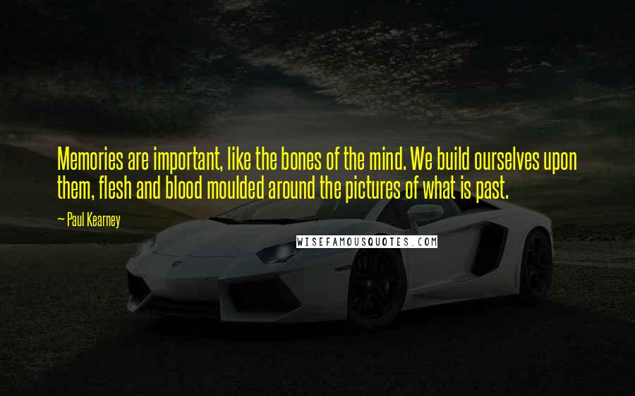 Paul Kearney Quotes: Memories are important, like the bones of the mind. We build ourselves upon them, flesh and blood moulded around the pictures of what is past.