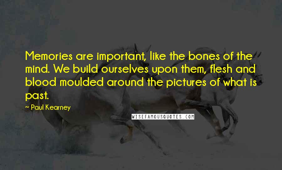 Paul Kearney Quotes: Memories are important, like the bones of the mind. We build ourselves upon them, flesh and blood moulded around the pictures of what is past.