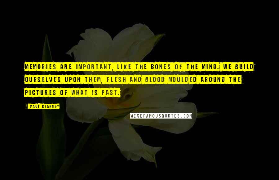 Paul Kearney Quotes: Memories are important, like the bones of the mind. We build ourselves upon them, flesh and blood moulded around the pictures of what is past.