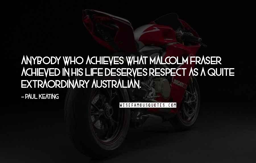 Paul Keating Quotes: Anybody who achieves what Malcolm Fraser achieved in his life deserves respect as a quite extraordinary Australian.