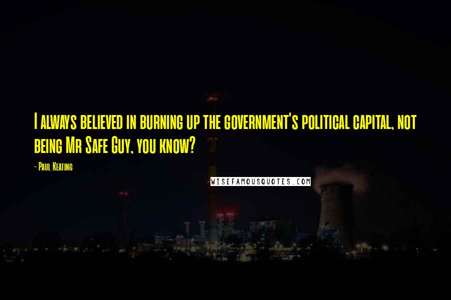 Paul Keating Quotes: I always believed in burning up the government's political capital, not being Mr Safe Guy, you know?