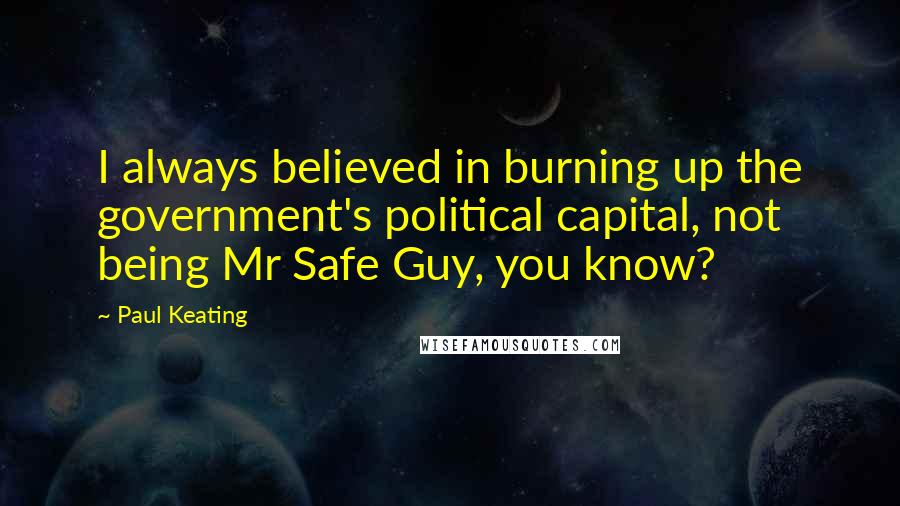 Paul Keating Quotes: I always believed in burning up the government's political capital, not being Mr Safe Guy, you know?