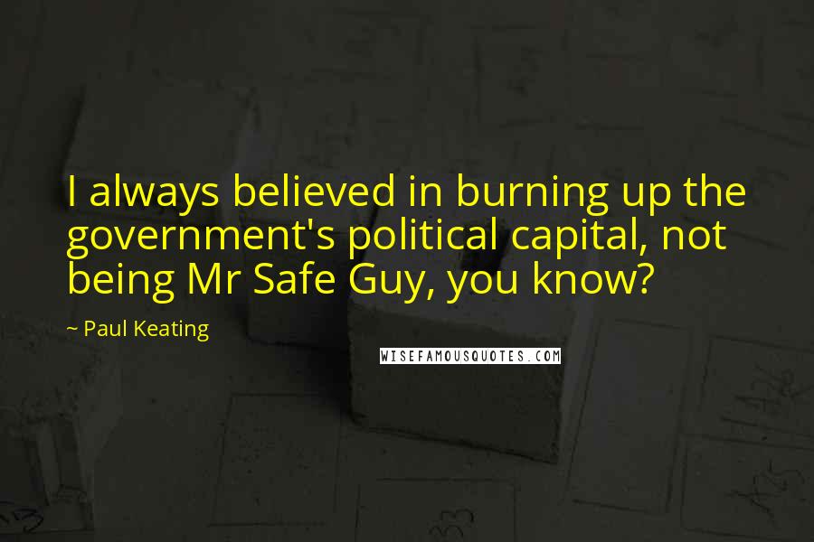 Paul Keating Quotes: I always believed in burning up the government's political capital, not being Mr Safe Guy, you know?