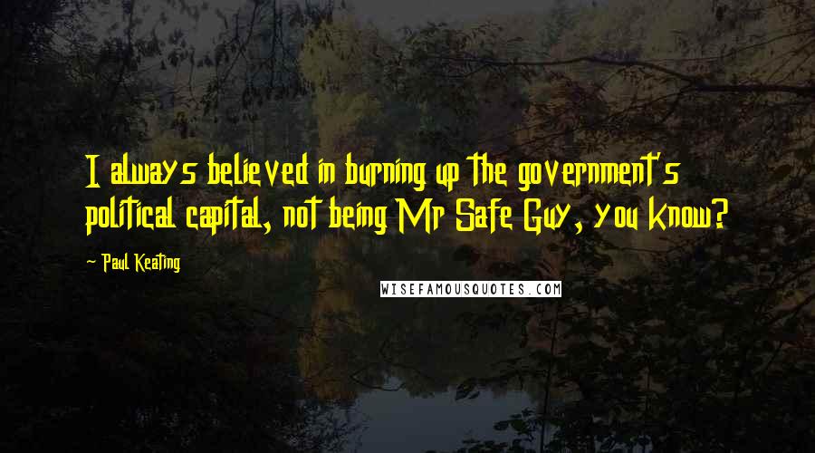 Paul Keating Quotes: I always believed in burning up the government's political capital, not being Mr Safe Guy, you know?