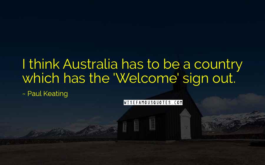 Paul Keating Quotes: I think Australia has to be a country which has the 'Welcome' sign out.