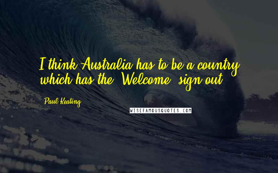 Paul Keating Quotes: I think Australia has to be a country which has the 'Welcome' sign out.