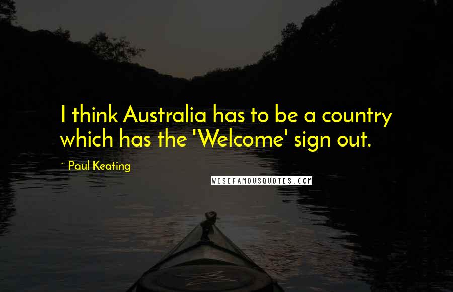 Paul Keating Quotes: I think Australia has to be a country which has the 'Welcome' sign out.