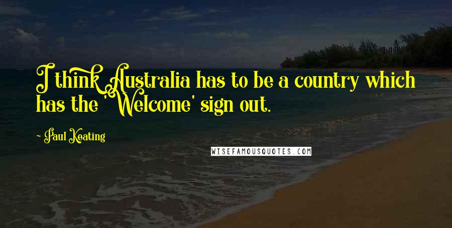 Paul Keating Quotes: I think Australia has to be a country which has the 'Welcome' sign out.