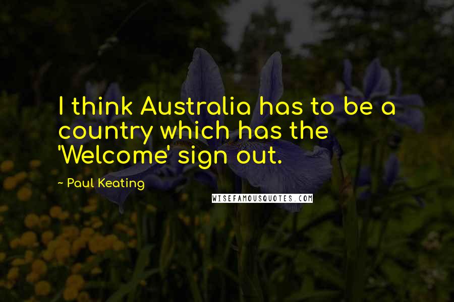 Paul Keating Quotes: I think Australia has to be a country which has the 'Welcome' sign out.