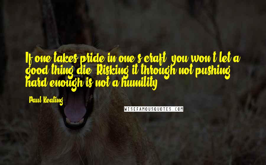 Paul Keating Quotes: If one takes pride in one's craft, you won't let a good thing die. Risking it through not pushing hard enough is not a humility.