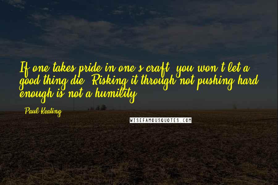 Paul Keating Quotes: If one takes pride in one's craft, you won't let a good thing die. Risking it through not pushing hard enough is not a humility.