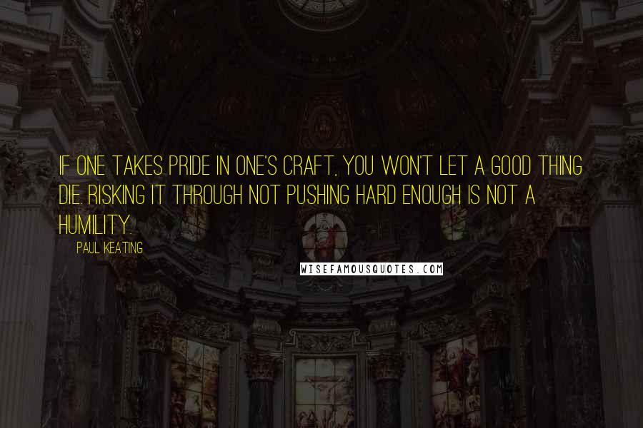 Paul Keating Quotes: If one takes pride in one's craft, you won't let a good thing die. Risking it through not pushing hard enough is not a humility.