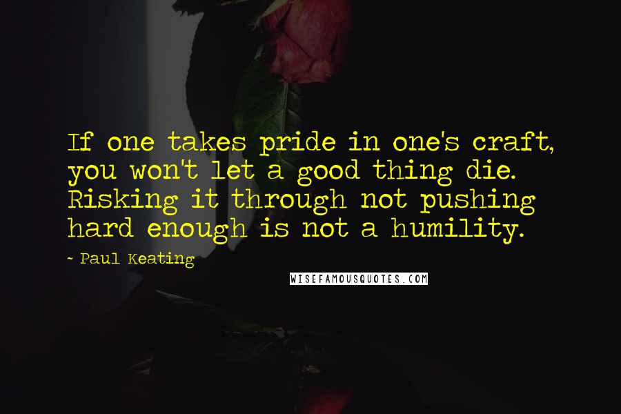 Paul Keating Quotes: If one takes pride in one's craft, you won't let a good thing die. Risking it through not pushing hard enough is not a humility.