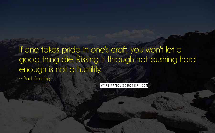 Paul Keating Quotes: If one takes pride in one's craft, you won't let a good thing die. Risking it through not pushing hard enough is not a humility.
