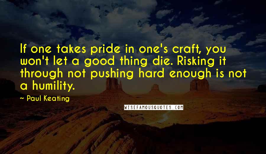Paul Keating Quotes: If one takes pride in one's craft, you won't let a good thing die. Risking it through not pushing hard enough is not a humility.