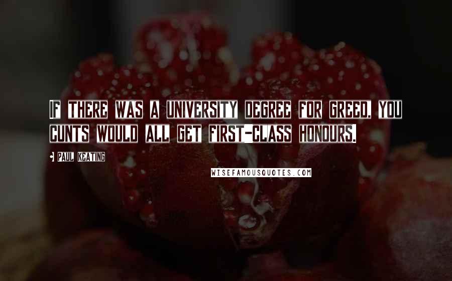 Paul Keating Quotes: If there was a university degree for greed, you cunts would all get first-class honours.