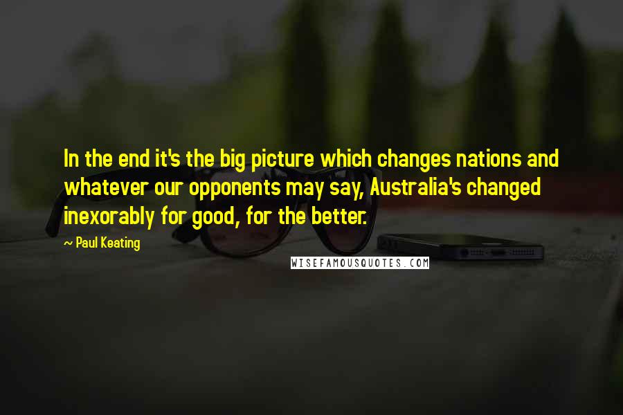 Paul Keating Quotes: In the end it's the big picture which changes nations and whatever our opponents may say, Australia's changed inexorably for good, for the better.