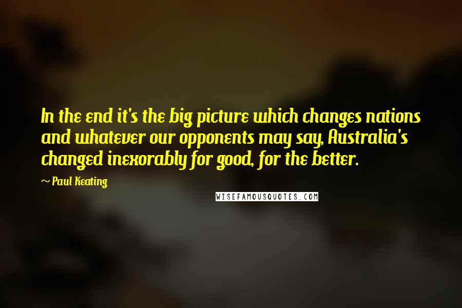 Paul Keating Quotes: In the end it's the big picture which changes nations and whatever our opponents may say, Australia's changed inexorably for good, for the better.