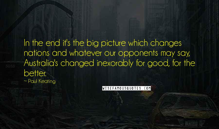 Paul Keating Quotes: In the end it's the big picture which changes nations and whatever our opponents may say, Australia's changed inexorably for good, for the better.