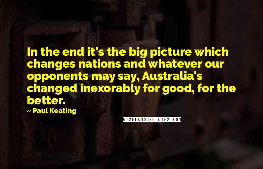 Paul Keating Quotes: In the end it's the big picture which changes nations and whatever our opponents may say, Australia's changed inexorably for good, for the better.