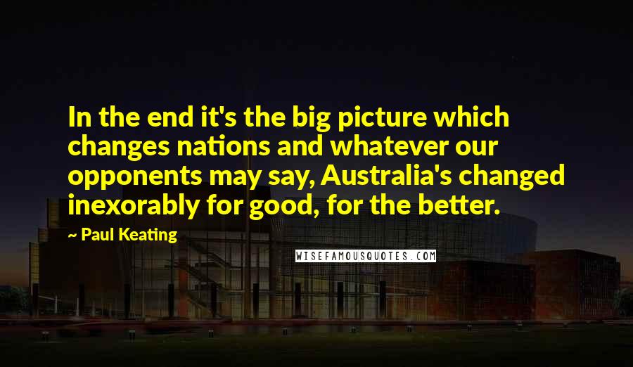 Paul Keating Quotes: In the end it's the big picture which changes nations and whatever our opponents may say, Australia's changed inexorably for good, for the better.