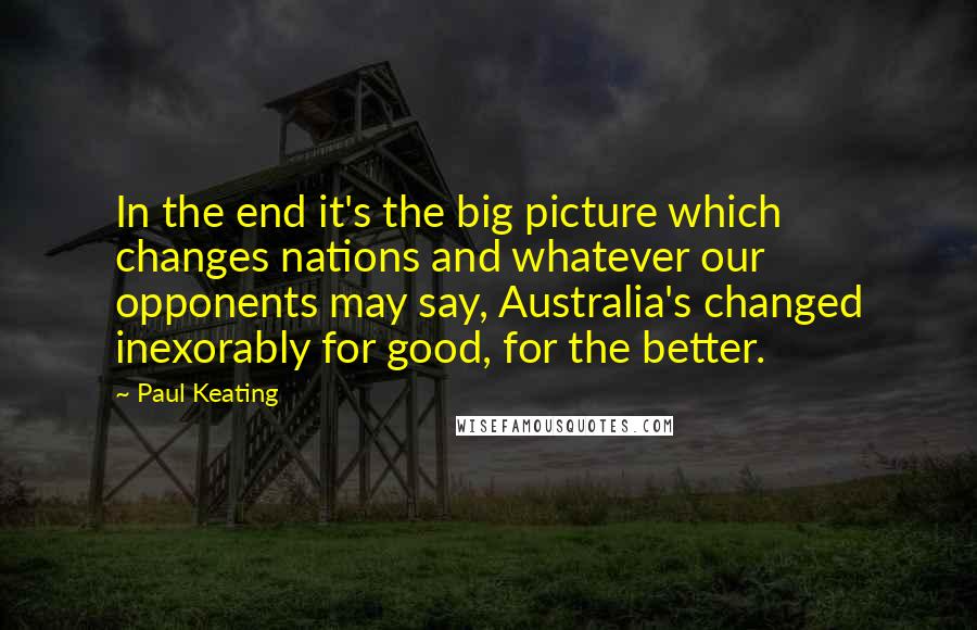 Paul Keating Quotes: In the end it's the big picture which changes nations and whatever our opponents may say, Australia's changed inexorably for good, for the better.