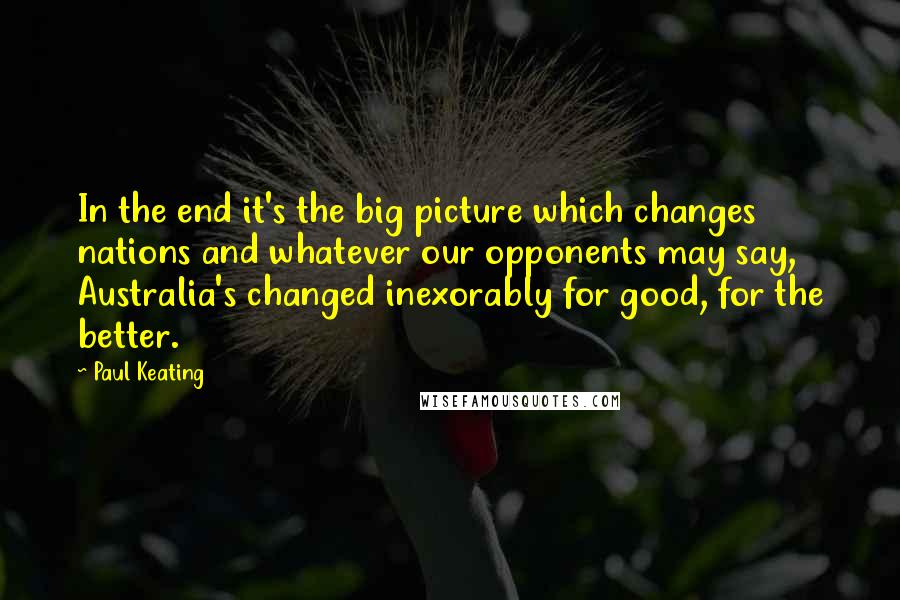 Paul Keating Quotes: In the end it's the big picture which changes nations and whatever our opponents may say, Australia's changed inexorably for good, for the better.