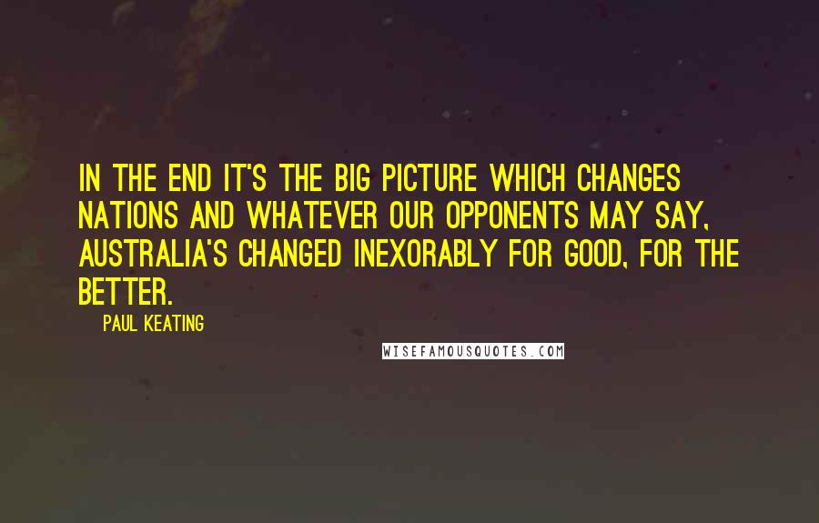 Paul Keating Quotes: In the end it's the big picture which changes nations and whatever our opponents may say, Australia's changed inexorably for good, for the better.