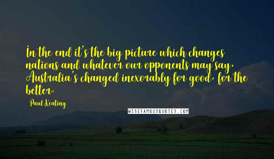 Paul Keating Quotes: In the end it's the big picture which changes nations and whatever our opponents may say, Australia's changed inexorably for good, for the better.