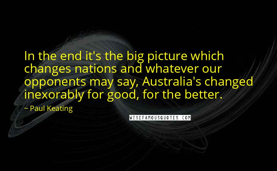 Paul Keating Quotes: In the end it's the big picture which changes nations and whatever our opponents may say, Australia's changed inexorably for good, for the better.