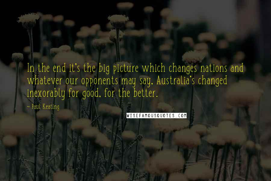 Paul Keating Quotes: In the end it's the big picture which changes nations and whatever our opponents may say, Australia's changed inexorably for good, for the better.