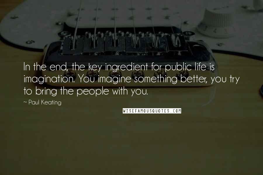 Paul Keating Quotes: In the end, the key ingredient for public life is imagination. You imagine something better, you try to bring the people with you.