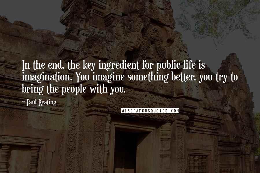 Paul Keating Quotes: In the end, the key ingredient for public life is imagination. You imagine something better, you try to bring the people with you.