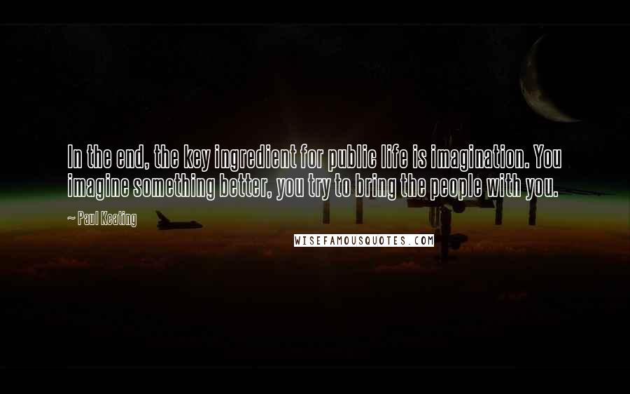 Paul Keating Quotes: In the end, the key ingredient for public life is imagination. You imagine something better, you try to bring the people with you.