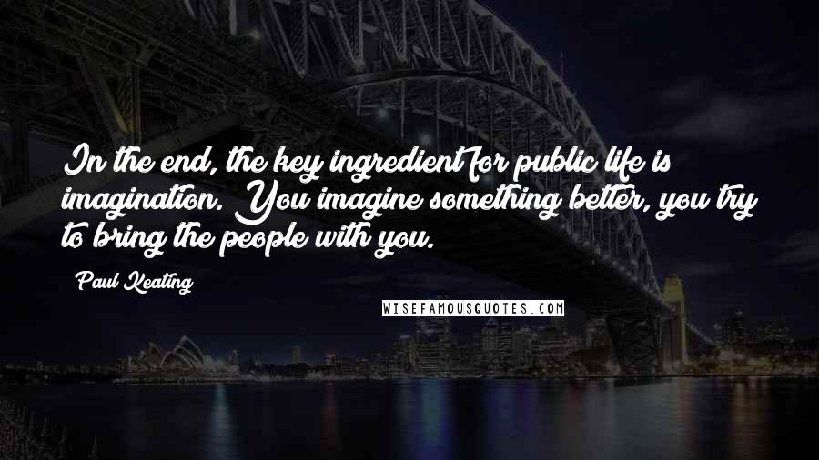 Paul Keating Quotes: In the end, the key ingredient for public life is imagination. You imagine something better, you try to bring the people with you.